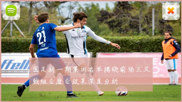 国足新一期集训名单揭晓前场三叉戟组合磨合效果深度分析