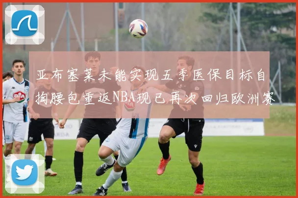 亚布塞莱未能实现五季医保目标自掏腰包重返NBA现已再次回归欧洲赛场