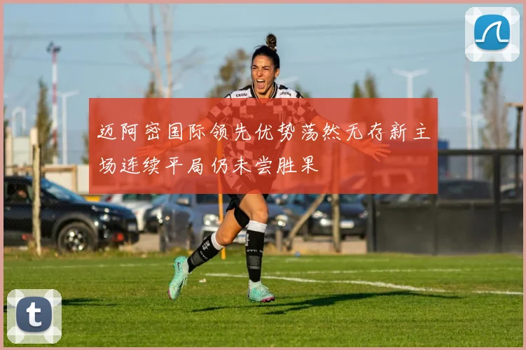 迈阿密国际领先优势荡然无存新主场连续平局仍未尝胜果