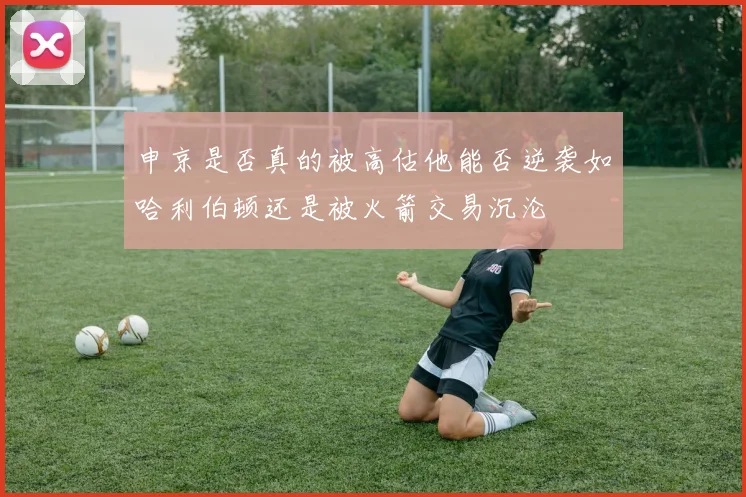 申京是否真的被高估他能否逆袭如哈利伯顿还是被火箭交易沉沦