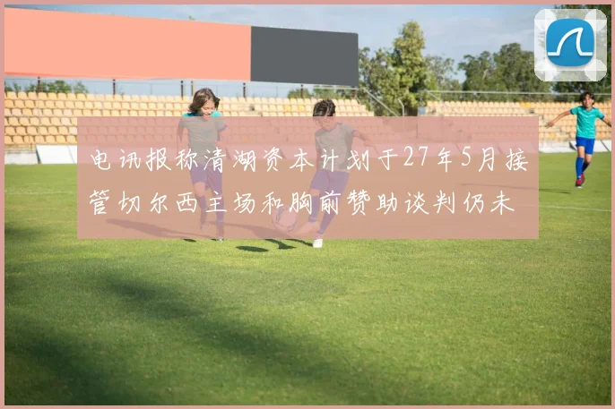 电讯报称清湖资本计划于27年5月接管切尔西主场和胸前赞助谈判仍未取得进展