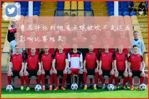 鲁尼评论利物浦点球被吹不走运或影响比赛结果