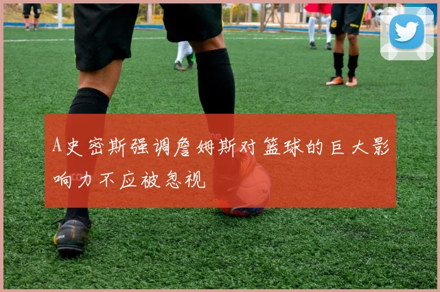 A史密斯强调詹姆斯对篮球的巨大影响力不应被忽视