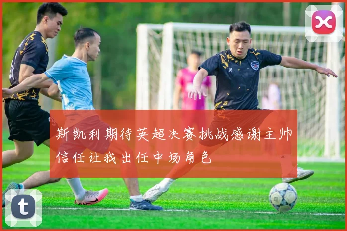 斯凯利期待英超决赛挑战感谢主帅信任让我出任中场角色