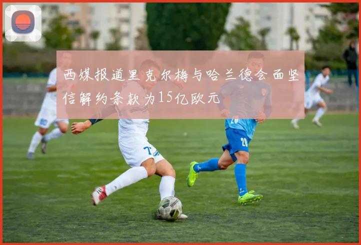 西媒报道里克尔梅与哈兰德会面坚信解约条款为15亿欧元