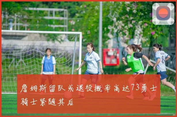 詹姆斯留队或退役概率高达73勇士骑士紧随其后