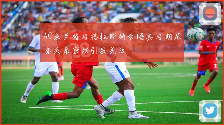 AC米兰将与格拉斯纳会晤其与朗尼克关系密切引发关注