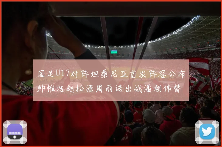 国足U17对阵坦桑尼亚首发阵容公布帅惟浩赵松源周雨诺出战潘朝伟替补