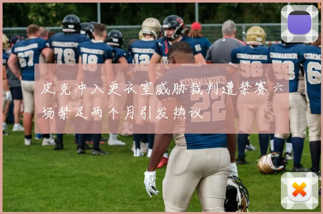 皮克冲入更衣室威胁裁判遭禁赛六场禁足两个月引发热议