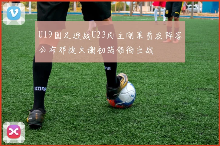 U19国足迎战U23民主刚果首发阵容公布邓捷夫谢初筠领衔出战