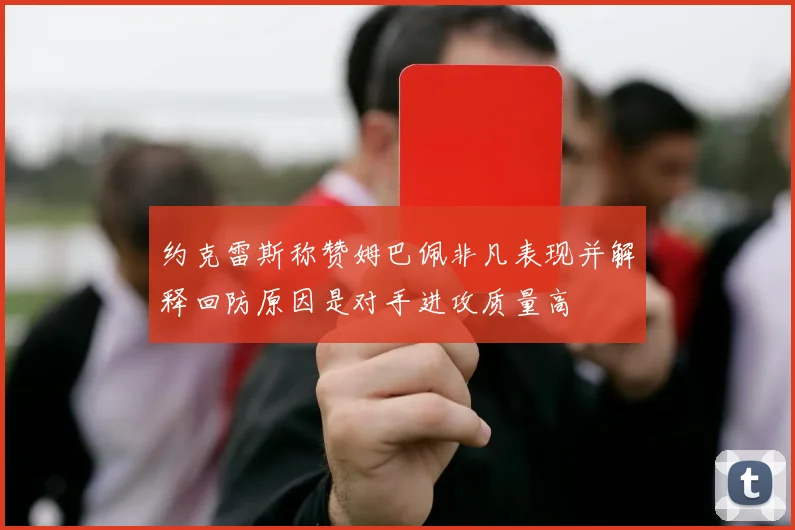 约克雷斯称赞姆巴佩非凡表现并解释回防原因是对手进攻质量高