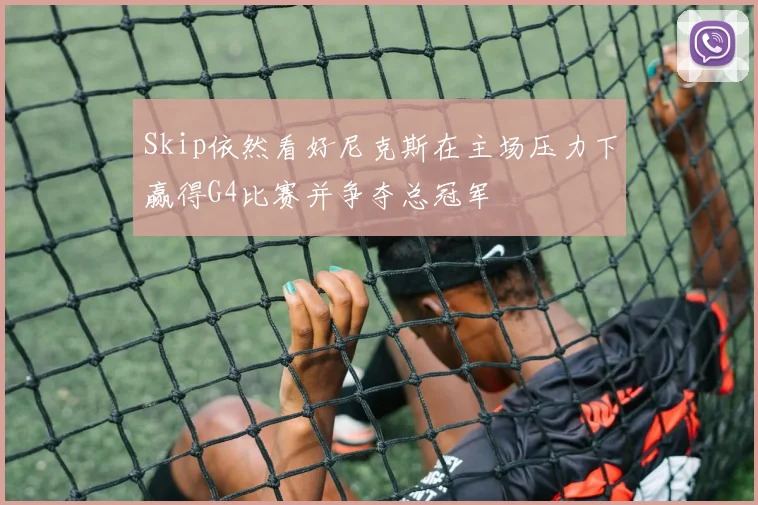 Skip依然看好尼克斯在主场压力下赢得G4比赛并争夺总冠军