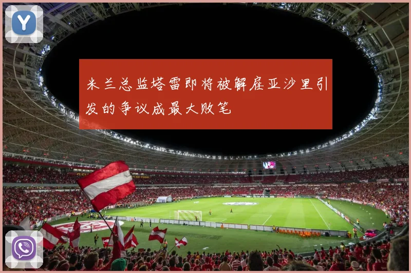 米兰总监塔雷即将被解雇亚沙里引发的争议成最大败笔