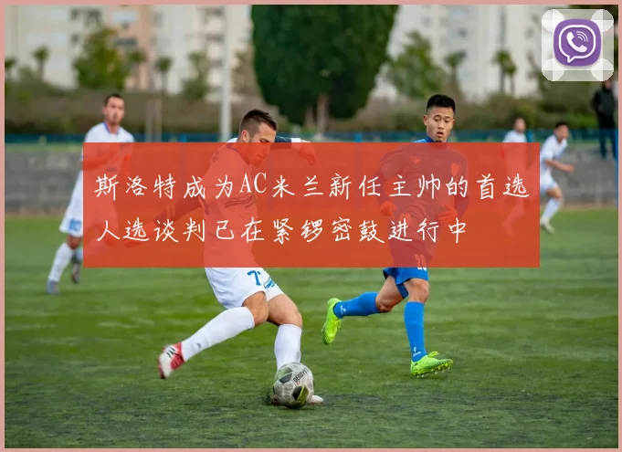 斯洛特成为AC米兰新任主帅的首选人选谈判已在紧锣密鼓进行中