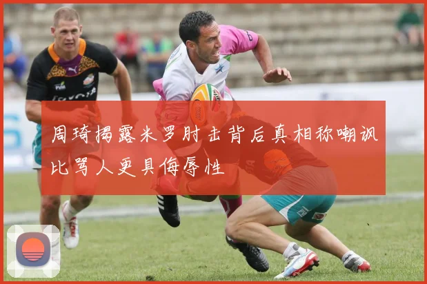 周琦揭露米罗肘击背后真相称嘲讽比骂人更具侮辱性