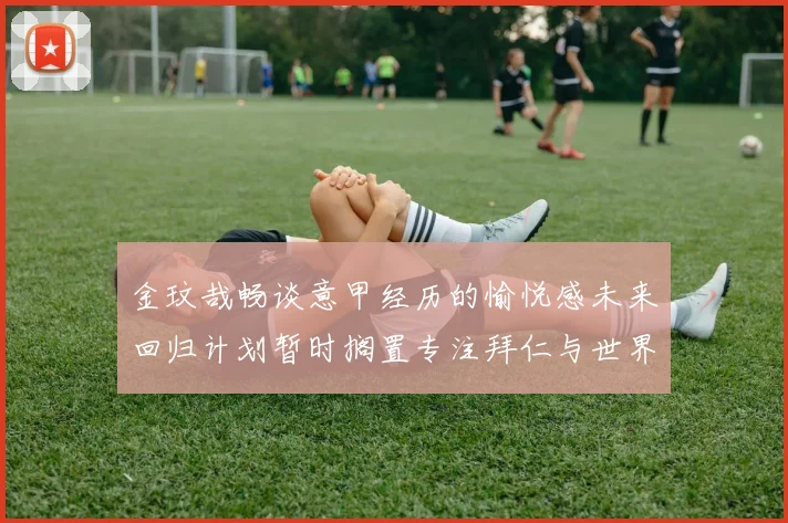 金玟哉畅谈意甲经历的愉悦感未来回归计划暂时搁置专注拜仁与世界杯